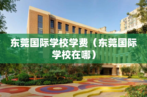 东莞国际学校学费（东莞国际学校在哪）