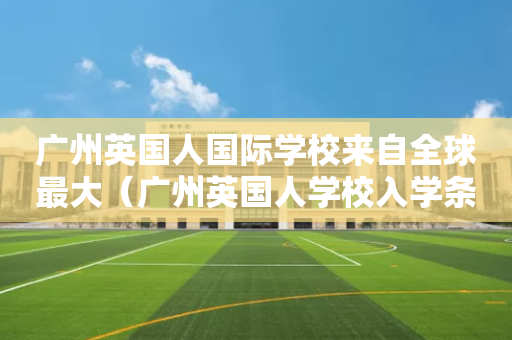 广州英国人国际学校来自全球最大（广州英国人学校入学条件）