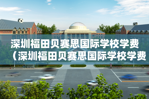 深圳福田贝赛思国际学校学费（深圳福田贝赛思国际学校学费多少钱?）
