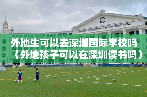 外地生可以去深圳国际学校吗（外地孩子可以在深圳读书吗）