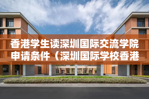 香港学生读深圳国际交流学院申请条件（深圳国际学校香港班）