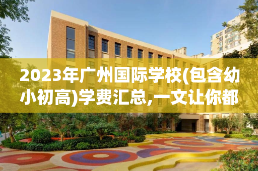 2023年广州国际学校(包含幼小初高)学费汇总,一文让你都了解（广州国际学校收费标准）