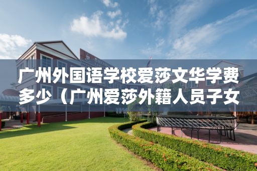 广州外国语学校爱莎文华学费多少（广州爱莎外籍人员子女学校面试流程）