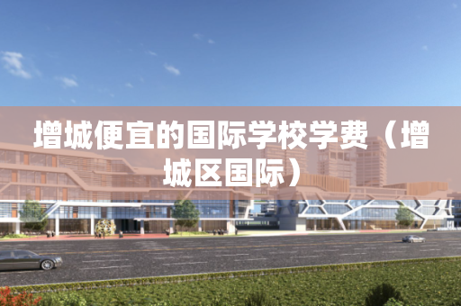 增城便宜的国际学校学费（增城区国际）