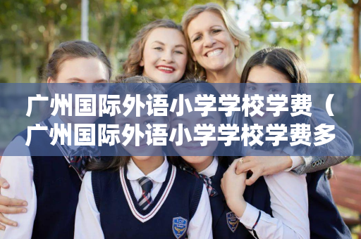广州国际外语小学学校学费（广州国际外语小学学校学费多少钱）