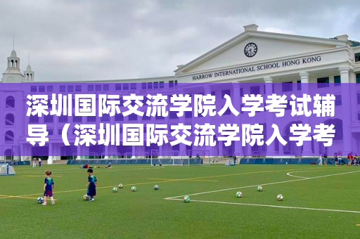 深圳国际交流学院入学考试辅导（深圳国际交流学院入学考试条件）