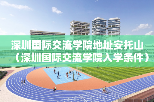 深圳国际交流学院地址安托山（深圳国际交流学院入学条件）