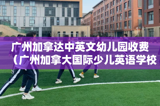 广州加拿达中英文幼儿园收费（广州加拿大国际少儿英语学校）