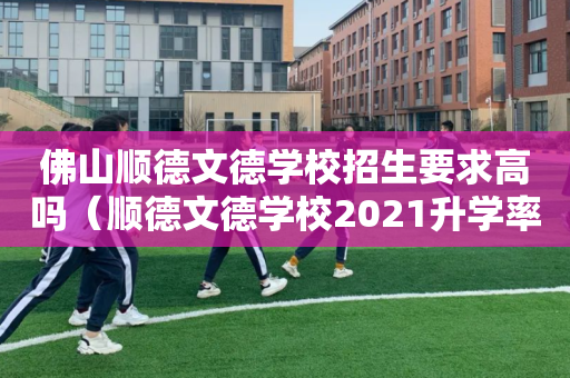 佛山顺德文德学校招生要求高吗（顺德文德学校2021升学率）