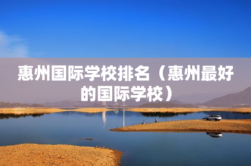 惠州国际学校排名（惠州最好的国际学校）