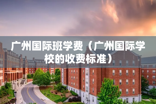 广州国际班学费（广州国际学校的收费标准）