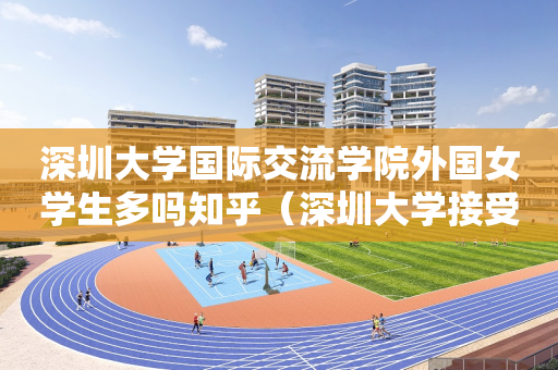 深圳大学国际交流学院外国女学生多吗知乎（深圳大学接受国外留学生）