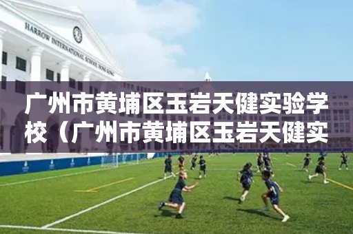 广州市黄埔区玉岩天健实验学校（广州市黄埔区玉岩天健实验学校的地址）