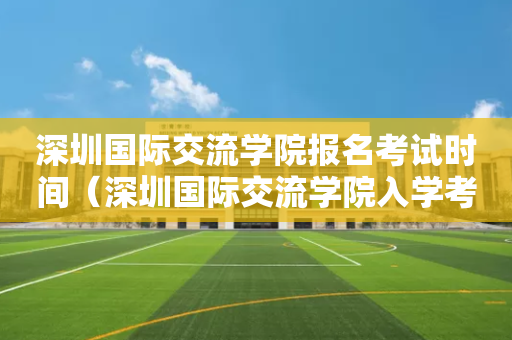 深圳国际交流学院报名考试时间（深圳国际交流学院入学考试）