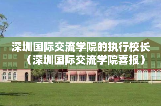 深圳国际交流学院的执行校长（深圳国际交流学院喜报）