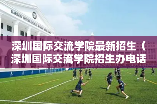 深圳国际交流学院最新招生（深圳国际交流学院招生办电话）