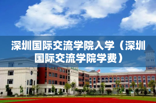 深圳国际交流学院入学（深圳国际交流学院学费）