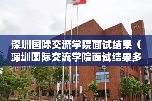 深圳国际交流学院面试结果（深圳国际交流学院面试结果多久出来）