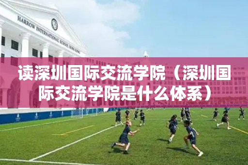 读深圳国际交流学院（深圳国际交流学院是什么体系）