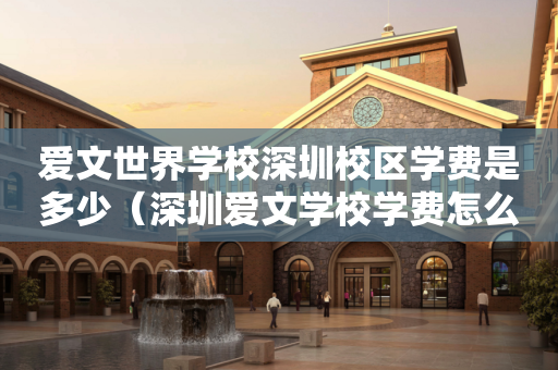 爱文世界学校深圳校区学费是多少（深圳爱文学校学费怎么这么贵）