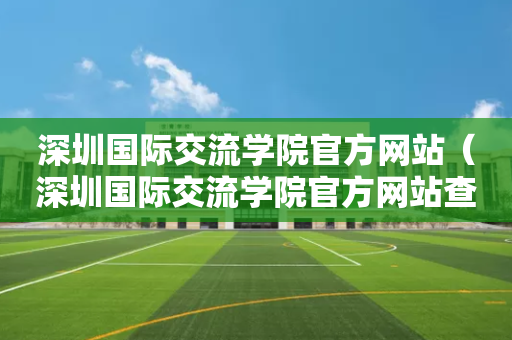 深圳国际交流学院官方网站（深圳国际交流学院官方网站查询）