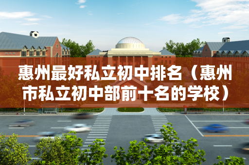 惠州最好私立初中排名（惠州市私立初中部前十名的学校）