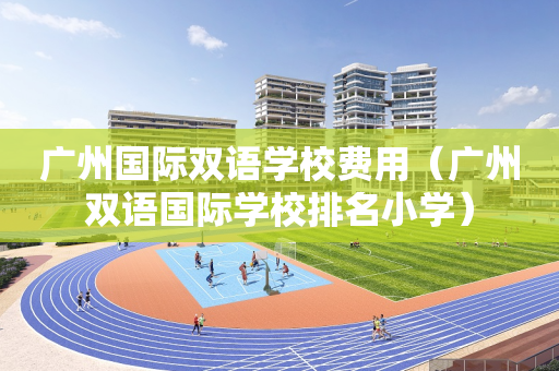 广州国际双语学校费用（广州双语国际学校排名小学）