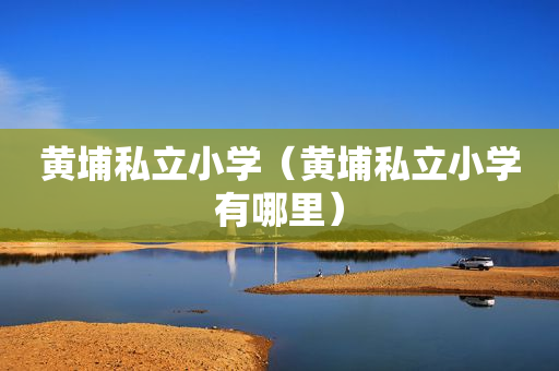 黄埔私立小学（黄埔私立小学有哪里）