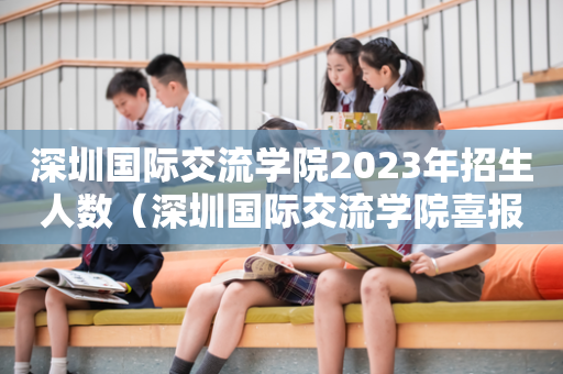深圳国际交流学院2023年招生人数（深圳国际交流学院喜报）