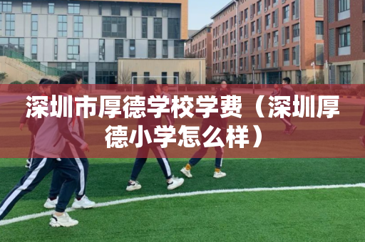 深圳市厚德学校学费（深圳厚德小学怎么样）