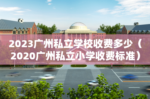 2023广州私立学校收费多少（2020广州私立小学收费标准）