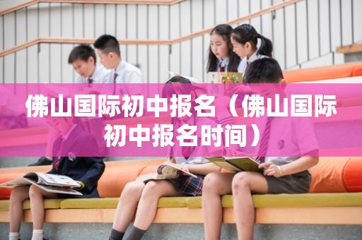 佛山国际初中报名（佛山国际初中报名时间）