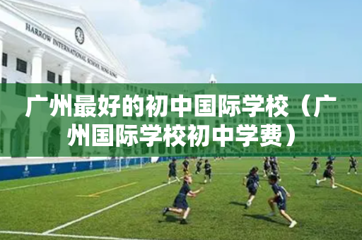 广州最好的初中国际学校（广州国际学校初中学费）