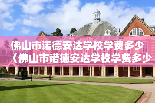 佛山市诺德安达学校学费多少（佛山市诺德安达学校学费多少钱一年）