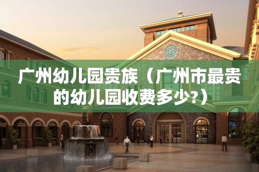 广州幼儿园贵族（广州市最贵的幼儿园收费多少?）