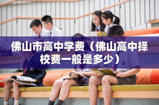 佛山市高中学费（佛山高中择校费一般是多少）
