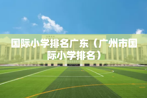 国际小学排名广东（广州市国际小学排名）