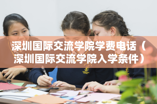 深圳国际交流学院学费电话（深圳国际交流学院入学条件）