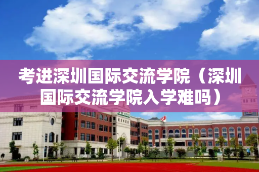考进深圳国际交流学院（深圳国际交流学院入学难吗）