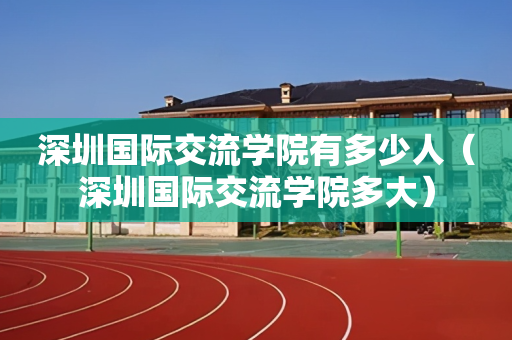 深圳国际交流学院有多少人（深圳国际交流学院多大）