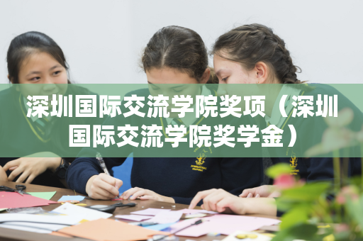 深圳国际交流学院奖项（深圳国际交流学院奖学金）