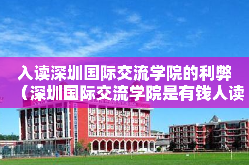 入读深圳国际交流学院的利弊（深圳国际交流学院是有钱人读的吗）