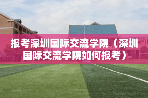 报考深圳国际交流学院（深圳国际交流学院如何报考）