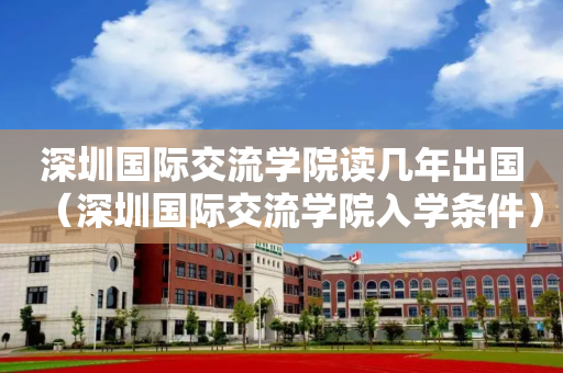 深圳国际交流学院读几年出国（深圳国际交流学院入学条件）
