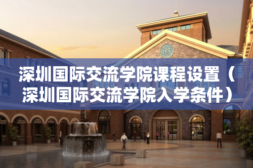 深圳国际交流学院课程设置（深圳国际交流学院入学条件）