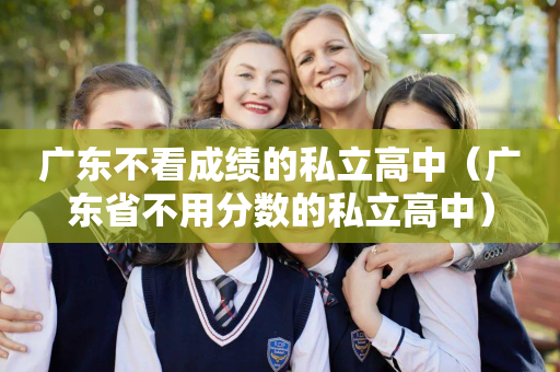 广东不看成绩的私立高中（广东省不用分数的私立高中）