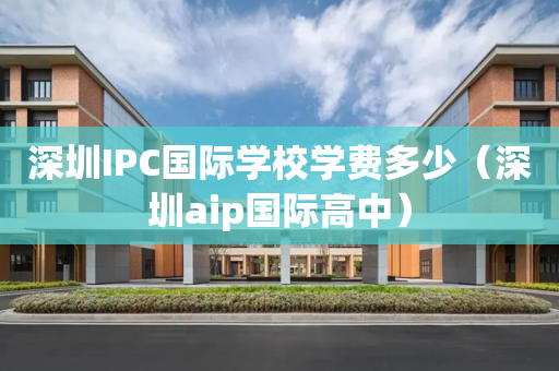 深圳IPC国际学校学费多少（深圳aip国际高中）