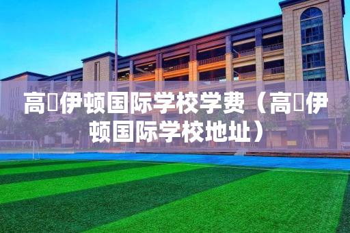 高埗伊顿国际学校学费（高埗伊顿国际学校地址）