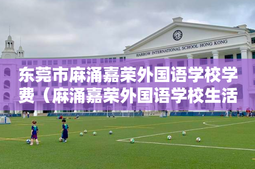 东莞市麻涌嘉荣外国语学校学费（麻涌嘉荣外国语学校生活老师招聘）