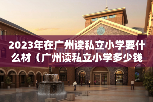 2023年在广州读私立小学要什么材（广州读私立小学多少钱一年）